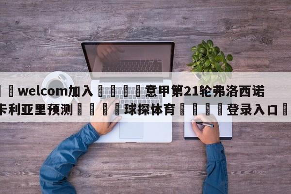 🌾welcom加入🌾意甲第21轮弗洛西诺尼vs卡利亚里预测🐳球探体育🐳登录入口🐳